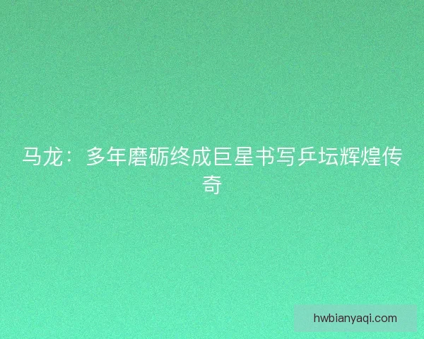 马龙：多年磨砺终成巨星书写乒坛辉煌传奇