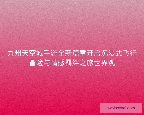 九州天空城手游全新篇章开启沉浸式飞行冒险与情感羁绊之旅世界观