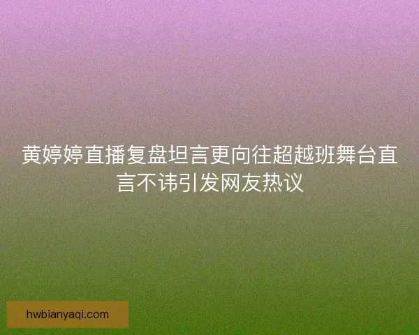黄婷婷直播复盘坦言更向往超越班舞台直言不讳引发网友热议