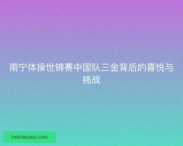 南宁体操世锦赛中国队三金背后的喜悦与挑战