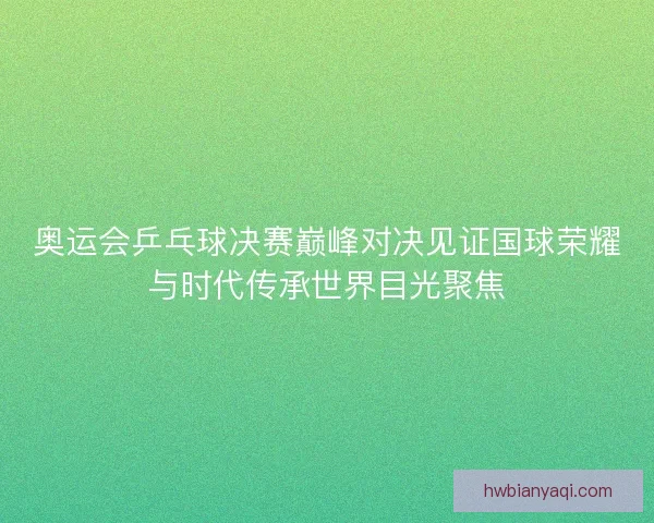 奥运会乒乓球决赛巅峰对决见证国球荣耀与时代传承世界目光聚焦